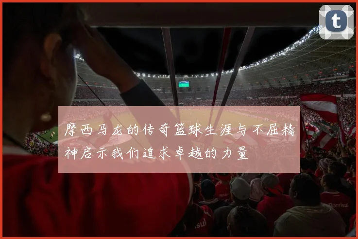 摩西马龙的传奇篮球生涯与不屈精神启示我们追求卓越的力量