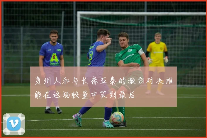 贵州人和与长春亚泰的激烈对决谁能在这场较量中笑到最后
