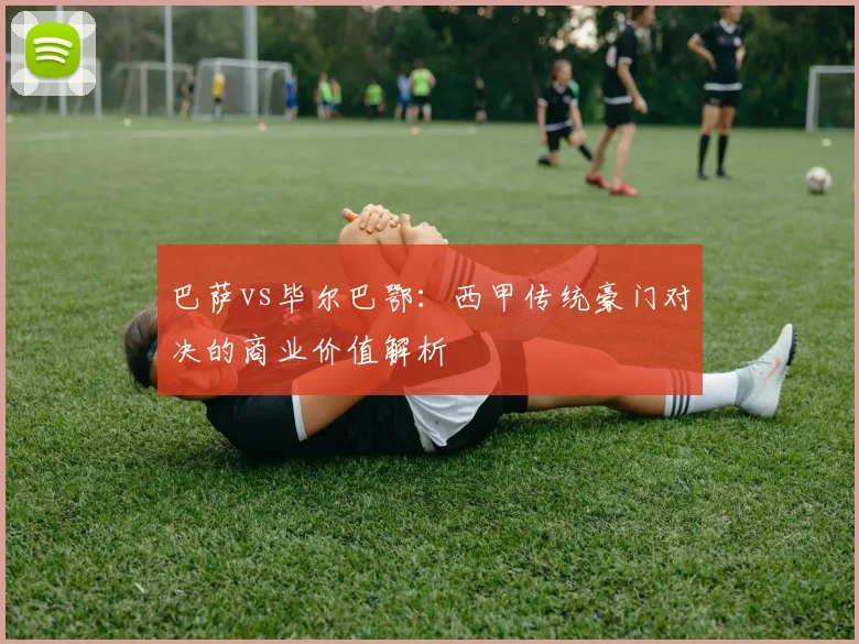 巴萨vs毕尔巴鄂：西甲传统豪门对决的商业价值解析