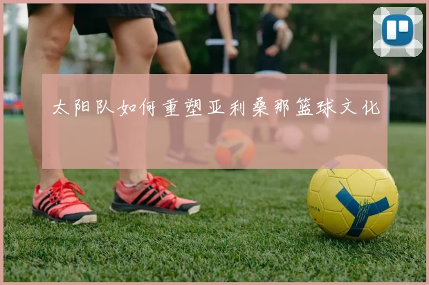 太阳队如何重塑亚利桑那篮球文化