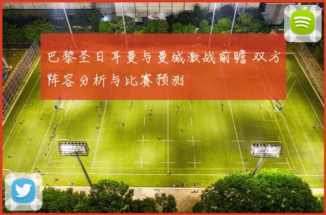 巴黎圣日耳曼与曼城激战前瞻 双方阵容分析与比赛预测