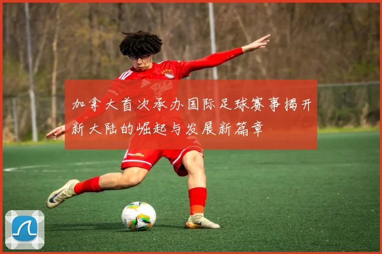 加拿大首次承办国际足球赛事揭开新大陆的崛起与发展新篇章