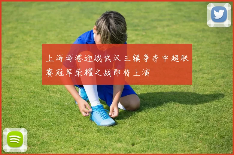 上海海港迎战武汉三镇争夺中超联赛冠军荣耀之战即将上演