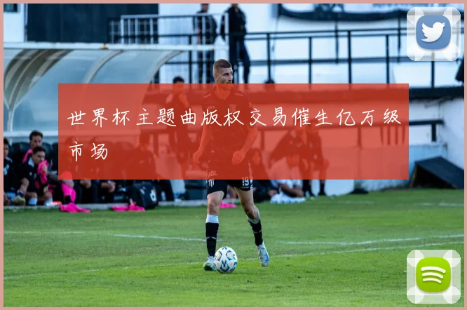 世界杯主题曲版权交易催生亿万级市场