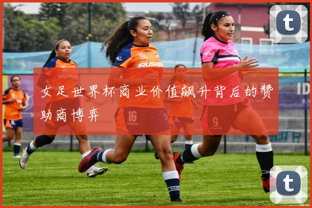 女足世界杯商业价值飙升背后的赞助商博弈