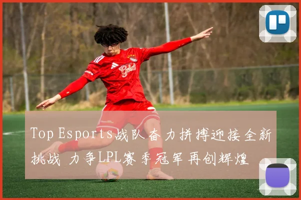 Top Esports战队奋力拼搏迎接全新挑战 力争LPL赛季冠军再创辉煌