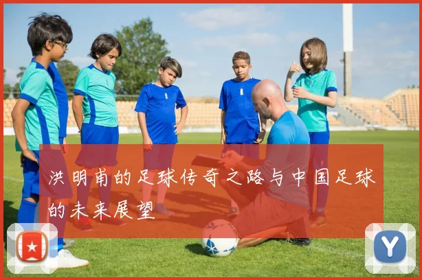 洪明甫的足球传奇之路与中国足球的未来展望