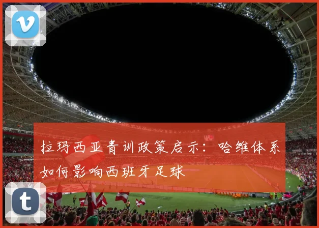 拉玛西亚青训政策启示：哈维体系如何影响西班牙足球