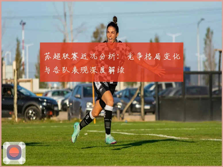 苏超联赛近况分析：竞争格局变化与各队表现深度解读