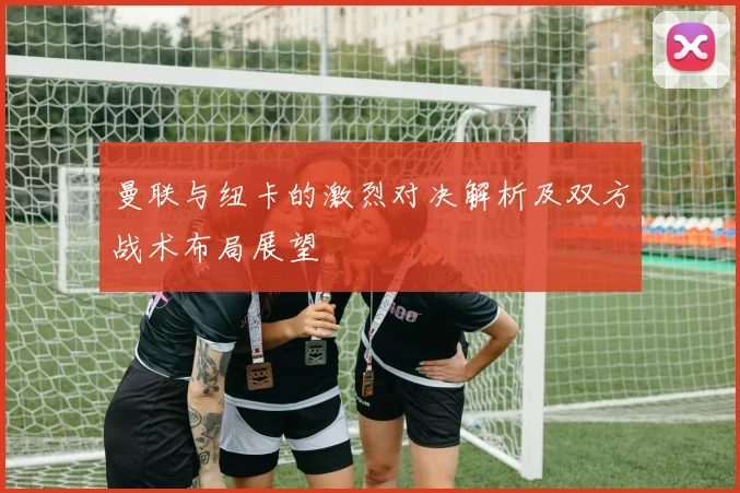 曼联与纽卡的激烈对决解析及双方战术布局展望